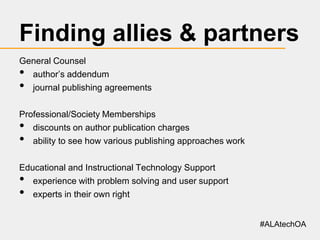 Finding allies & partners
General Counsel
author’s addendum
journal publishing agreements

•
•

Professional/Society Memberships
discounts on author publication charges
ability to see how various publishing approaches work

•
•

Educational and Instructional Technology Support
experience with problem solving and user support
experts in their own right

•
•

#ALAtechOA

 
