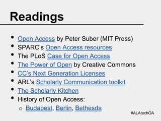 Readings
•
•
•
•
•
•
•
•

Open Access by Peter Suber (MIT Press)
SPARC’s Open Access resources
The PLoS Case for Open Access
The Power of Open by Creative Commons
CC’s Next Generation Licenses
ARL’s Scholarly Communication toolkit
The Scholarly Kitchen
History of Open Access:
o Budapest, Berlin, Bethesda
#ALAtechOA

 