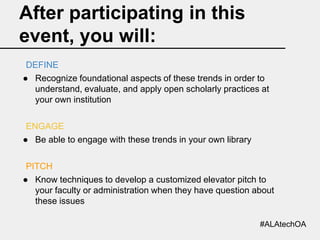 After participating in this
event, you will:
DEFINE
● Recognize foundational aspects of these trends in order to
understand, evaluate, and apply open scholarly practices at
your own institution
ENGAGE
● Be able to engage with these trends in your own library
PITCH
● Know techniques to develop a customized elevator pitch to
your faculty or administration when they have question about
these issues
#ALAtechOA

 