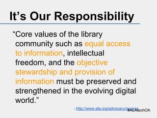 It’s Our Responsibility
“Core values of the library
community such as equal access
to information, intellectual
freedom, and the objective
stewardship and provision of
information must be preserved and
strengthened in the evolving digital
world.”
--

http://www.ala.org/advocacy/access
#ALAtechOA

 