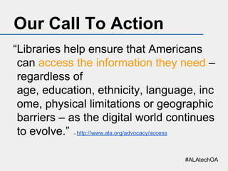 Our Call To Action
“Libraries help ensure that Americans
can access the information they need –
regardless of
age, education, ethnicity, language, inc
ome, physical limitations or geographic
barriers – as the digital world continues
to evolve.” http://www.ala.org/advocacy/access
--

#ALAtechOA

 