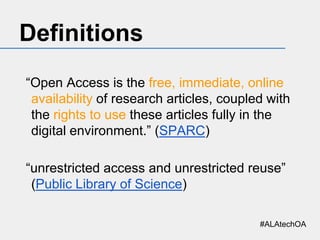 Definitions
“Open Access is the free, immediate, online
availability of research articles, coupled with
the rights to use these articles fully in the
digital environment.” (SPARC)
“unrestricted access and unrestricted reuse”
(Public Library of Science)
#ALAtechOA

 