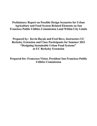 Preliminary Report on Possible Design Scenarios for Urban
    Agriculture and Food System Related Elements on San
Francisco Public Utilities Commission Land Within City Limits


 Prepared by: Kevin Bayuk and Fred Bove, Instructors UC
 Berkeley Extension and Class Participants for Summer 2011
       “Designing Sustainable Urban Food Systems”
                 at UC Berkeley Extension


Prepared for: Francesca Vietor, President San Francisco Public
                    Utilities Commission
 