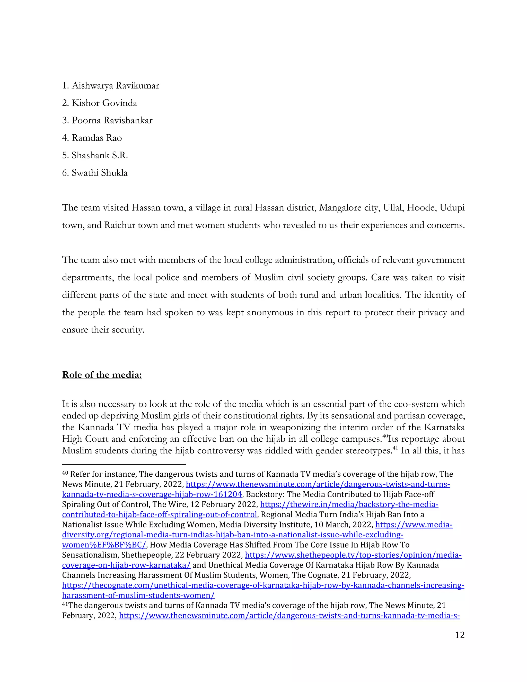 12
1. Aishwarya Ravikumar
2. Kishor Govinda
3. Poorna Ravishankar
4. Ramdas Rao
5. Shashank S.R.
6. Swathi Shukla
The team visited Hassan town, a village in rural Hassan district, Mangalore city, Ullal, Hoode, Udupi
town, and Raichur town and met women students who revealed to us their experiences and concerns.
The team also met with members of the local college administration, officials of relevant government
departments, the local police and members of Muslim civil society groups. Care was taken to visit
different parts of the state and meet with students of both rural and urban localities. The identity of
the people the team had spoken to was kept anonymous in this report to protect their privacy and
ensure their security.
Role of the media:
It is also necessary to look at the role of the media which is an essential part of the eco-system which
ended up depriving Muslim girls of their constitutional rights. By its sensational and partisan coverage,
the Kannada TV media has played a major role in weaponizing the interim order of the Karnataka
High Court and enforcing an effective ban on the hijab in all college campuses.40
Its reportage about
Muslim students during the hijab controversy was riddled with gender stereotypes.41
In all this, it has
40 Refer for instance, The dangerous twists and turns of Kannada TV media’s coverage of the hijab row, The
News Minute, 21 February, 2022, https://www.thenewsminute.com/article/dangerous-twists-and-turns-
kannada-tv-media-s-coverage-hijab-row-161204, Backstory: The Media Contributed to Hijab Face-off
Spiraling Out of Control, The Wire, 12 February 2022, https://thewire.in/media/backstory-the-media-
contributed-to-hijab-face-off-spiraling-out-of-control, Regional Media Turn India’s Hijab Ban Into a
Nationalist Issue While Excluding Women, Media Diversity Institute, 10 March, 2022, https://www.media-
diversity.org/regional-media-turn-indias-hijab-ban-into-a-nationalist-issue-while-excluding-
women%EF%BF%BC/, How Media Coverage Has Shifted From The Core Issue In Hijab Row To
Sensationalism, Shethepeople, 22 February 2022, https://www.shethepeople.tv/top-stories/opinion/media-
coverage-on-hijab-row-karnataka/ and Unethical Media Coverage Of Karnataka Hijab Row By Kannada
Channels Increasing Harassment Of Muslim Students, Women, The Cognate, 21 February, 2022,
https://thecognate.com/unethical-media-coverage-of-karnataka-hijab-row-by-kannada-channels-increasing-
harassment-of-muslim-students-women/
41The dangerous twists and turns of Kannada TV media’s coverage of the hijab row, The News Minute, 21
February, 2022, https://www.thenewsminute.com/article/dangerous-twists-and-turns-kannada-tv-media-s-
 