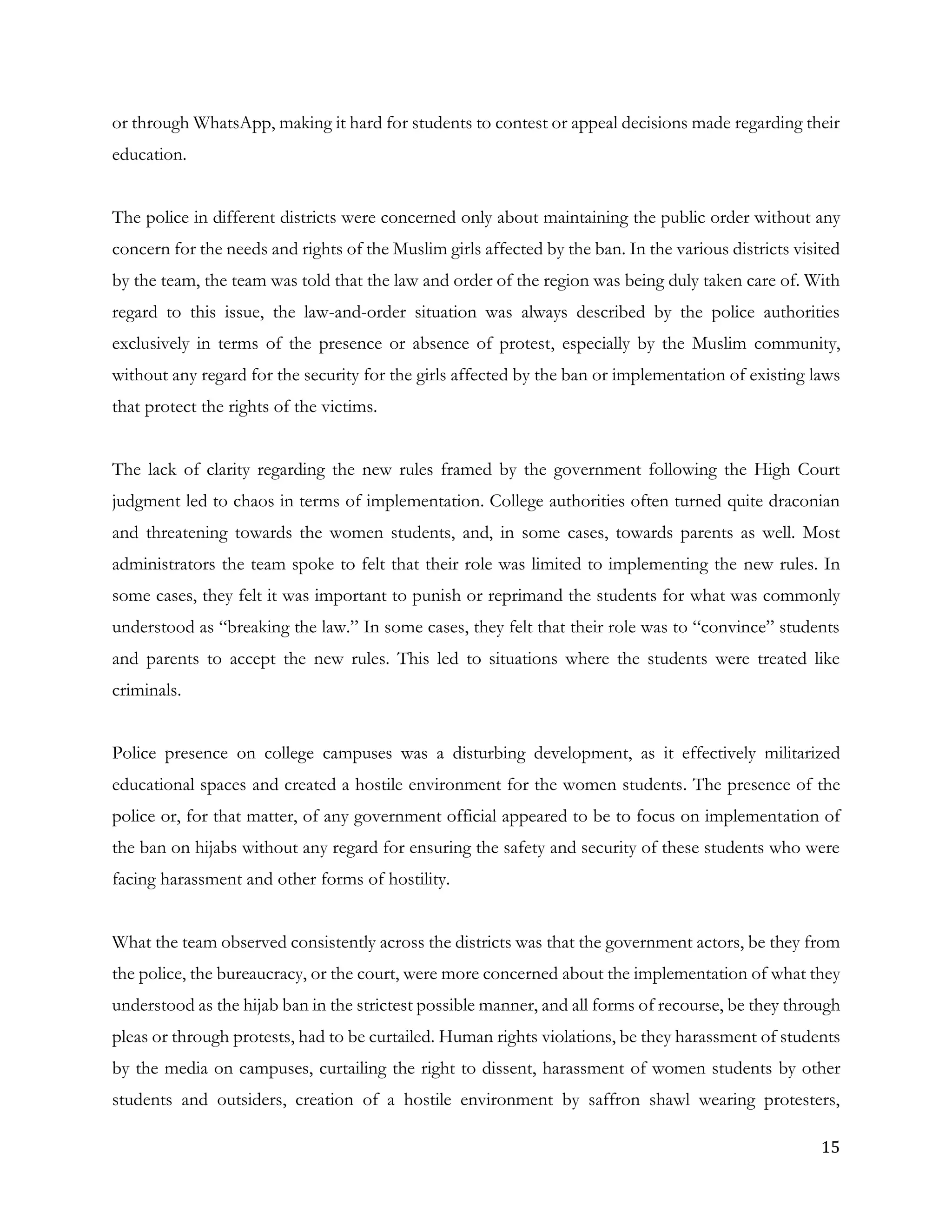15
or through WhatsApp, making it hard for students to contest or appeal decisions made regarding their
education.
The police in different districts were concerned only about maintaining the public order without any
concern for the needs and rights of the Muslim girls affected by the ban. In the various districts visited
by the team, the team was told that the law and order of the region was being duly taken care of. With
regard to this issue, the law-and-order situation was always described by the police authorities
exclusively in terms of the presence or absence of protest, especially by the Muslim community,
without any regard for the security for the girls affected by the ban or implementation of existing laws
that protect the rights of the victims.
The lack of clarity regarding the new rules framed by the government following the High Court
judgment led to chaos in terms of implementation. College authorities often turned quite draconian
and threatening towards the women students, and, in some cases, towards parents as well. Most
administrators the team spoke to felt that their role was limited to implementing the new rules. In
some cases, they felt it was important to punish or reprimand the students for what was commonly
understood as “breaking the law.” In some cases, they felt that their role was to “convince” students
and parents to accept the new rules. This led to situations where the students were treated like
criminals.
Police presence on college campuses was a disturbing development, as it effectively militarized
educational spaces and created a hostile environment for the women students. The presence of the
police or, for that matter, of any government official appeared to be to focus on implementation of
the ban on hijabs without any regard for ensuring the safety and security of these students who were
facing harassment and other forms of hostility.
What the team observed consistently across the districts was that the government actors, be they from
the police, the bureaucracy, or the court, were more concerned about the implementation of what they
understood as the hijab ban in the strictest possible manner, and all forms of recourse, be they through
pleas or through protests, had to be curtailed. Human rights violations, be they harassment of students
by the media on campuses, curtailing the right to dissent, harassment of women students by other
students and outsiders, creation of a hostile environment by saffron shawl wearing protesters,
 