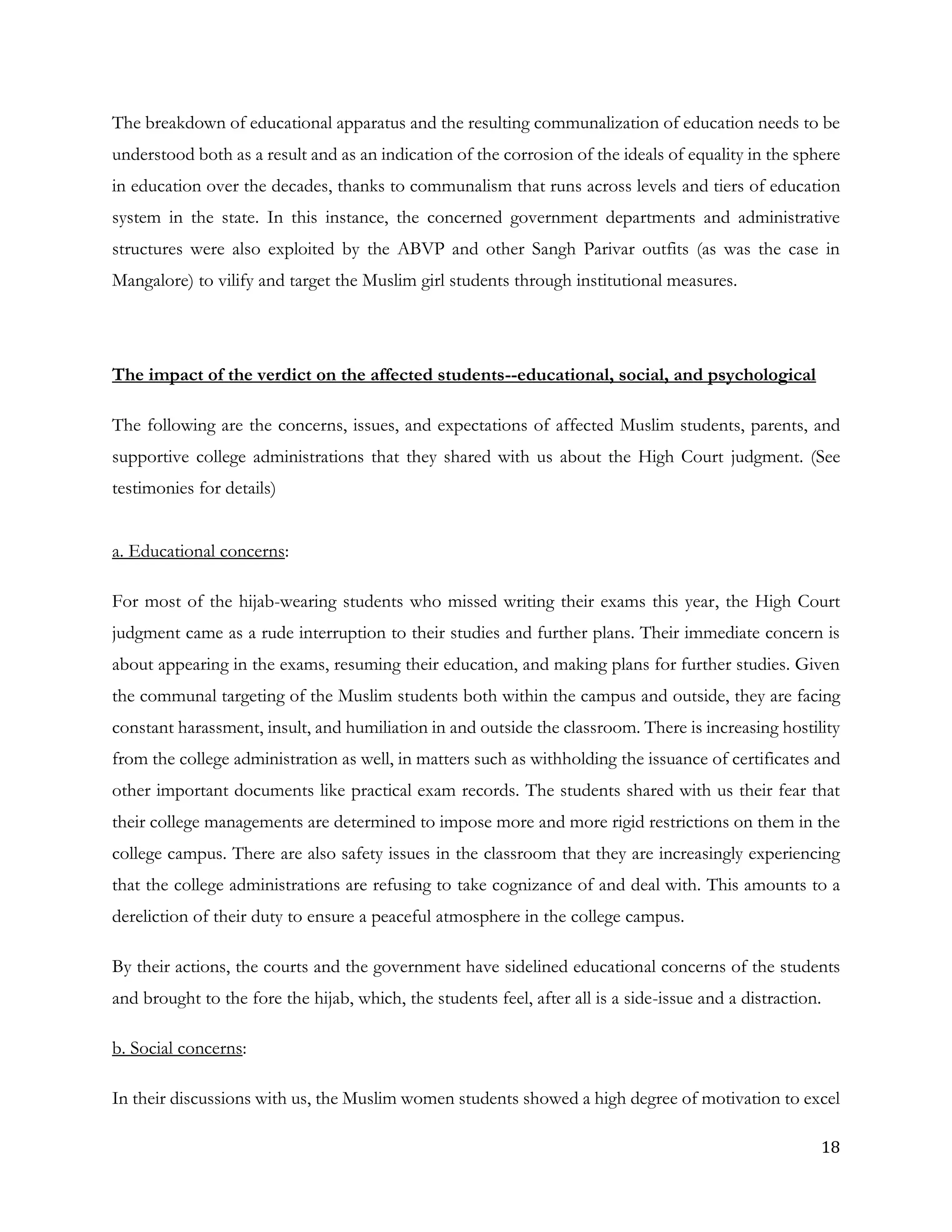 18
The breakdown of educational apparatus and the resulting communalization of education needs to be
understood both as a result and as an indication of the corrosion of the ideals of equality in the sphere
in education over the decades, thanks to communalism that runs across levels and tiers of education
system in the state. In this instance, the concerned government departments and administrative
structures were also exploited by the ABVP and other Sangh Parivar outfits (as was the case in
Mangalore) to vilify and target the Muslim girl students through institutional measures.
The impact of the verdict on the affected students--educational, social, and psychological
The following are the concerns, issues, and expectations of affected Muslim students, parents, and
supportive college administrations that they shared with us about the High Court judgment. (See
testimonies for details)
a. Educational concerns:
For most of the hijab-wearing students who missed writing their exams this year, the High Court
judgment came as a rude interruption to their studies and further plans. Their immediate concern is
about appearing in the exams, resuming their education, and making plans for further studies. Given
the communal targeting of the Muslim students both within the campus and outside, they are facing
constant harassment, insult, and humiliation in and outside the classroom. There is increasing hostility
from the college administration as well, in matters such as withholding the issuance of certificates and
other important documents like practical exam records. The students shared with us their fear that
their college managements are determined to impose more and more rigid restrictions on them in the
college campus. There are also safety issues in the classroom that they are increasingly experiencing
that the college administrations are refusing to take cognizance of and deal with. This amounts to a
dereliction of their duty to ensure a peaceful atmosphere in the college campus.
By their actions, the courts and the government have sidelined educational concerns of the students
and brought to the fore the hijab, which, the students feel, after all is a side-issue and a distraction.
b. Social concerns:
In their discussions with us, the Muslim women students showed a high degree of motivation to excel
 
