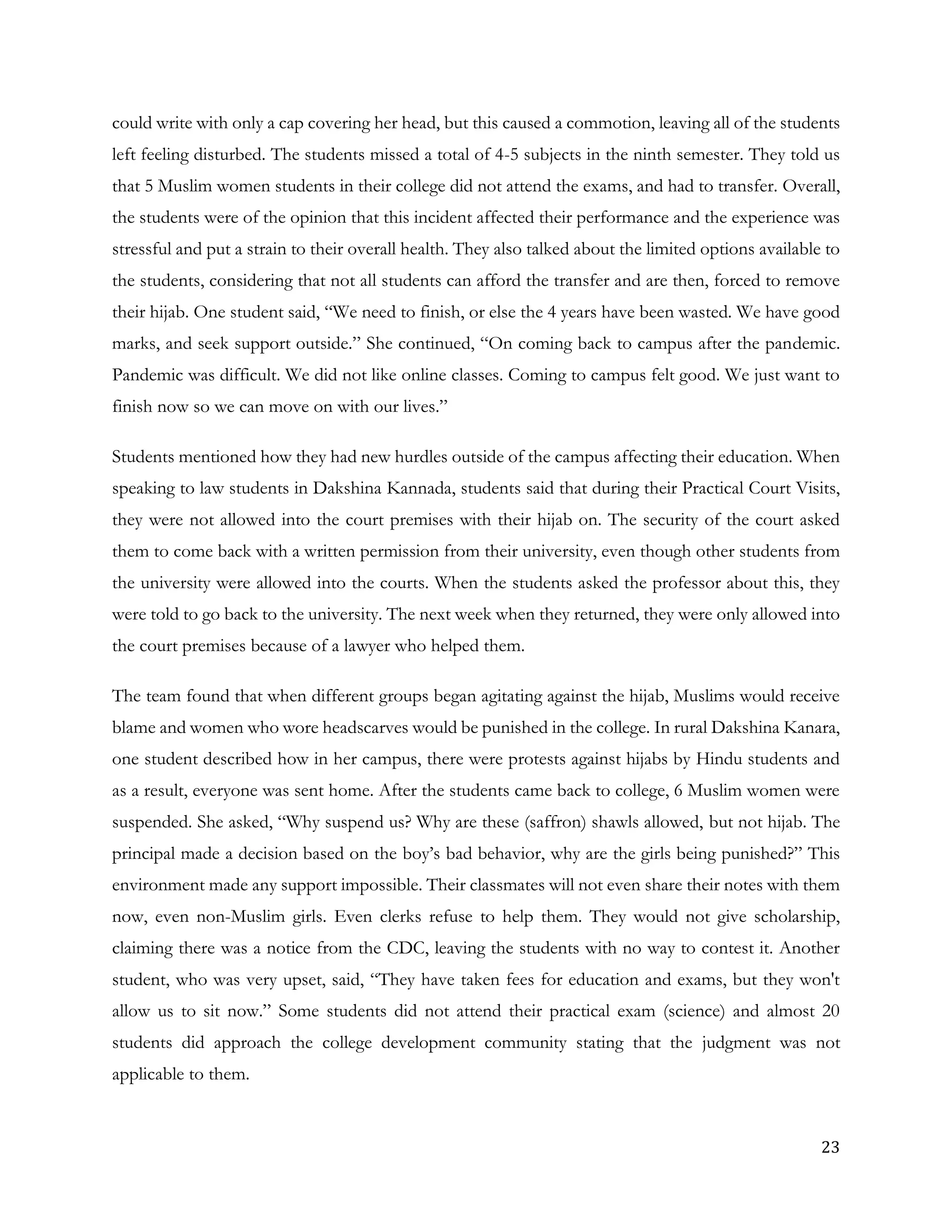23
could write with only a cap covering her head, but this caused a commotion, leaving all of the students
left feeling disturbed. The students missed a total of 4-5 subjects in the ninth semester. They told us
that 5 Muslim women students in their college did not attend the exams, and had to transfer. Overall,
the students were of the opinion that this incident affected their performance and the experience was
stressful and put a strain to their overall health. They also talked about the limited options available to
the students, considering that not all students can afford the transfer and are then, forced to remove
their hijab. One student said, “We need to finish, or else the 4 years have been wasted. We have good
marks, and seek support outside.” She continued, “On coming back to campus after the pandemic.
Pandemic was difficult. We did not like online classes. Coming to campus felt good. We just want to
finish now so we can move on with our lives.”
Students mentioned how they had new hurdles outside of the campus affecting their education. When
speaking to law students in Dakshina Kannada, students said that during their Practical Court Visits,
they were not allowed into the court premises with their hijab on. The security of the court asked
them to come back with a written permission from their university, even though other students from
the university were allowed into the courts. When the students asked the professor about this, they
were told to go back to the university. The next week when they returned, they were only allowed into
the court premises because of a lawyer who helped them.
The team found that when different groups began agitating against the hijab, Muslims would receive
blame and women who wore headscarves would be punished in the college. In rural Dakshina Kanara,
one student described how in her campus, there were protests against hijabs by Hindu students and
as a result, everyone was sent home. After the students came back to college, 6 Muslim women were
suspended. She asked, “Why suspend us? Why are these (saffron) shawls allowed, but not hijab. The
principal made a decision based on the boy’s bad behavior, why are the girls being punished?” This
environment made any support impossible. Their classmates will not even share their notes with them
now, even non-Muslim girls. Even clerks refuse to help them. They would not give scholarship,
claiming there was a notice from the CDC, leaving the students with no way to contest it. Another
student, who was very upset, said, “They have taken fees for education and exams, but they won't
allow us to sit now.” Some students did not attend their practical exam (science) and almost 20
students did approach the college development community stating that the judgment was not
applicable to them.
 