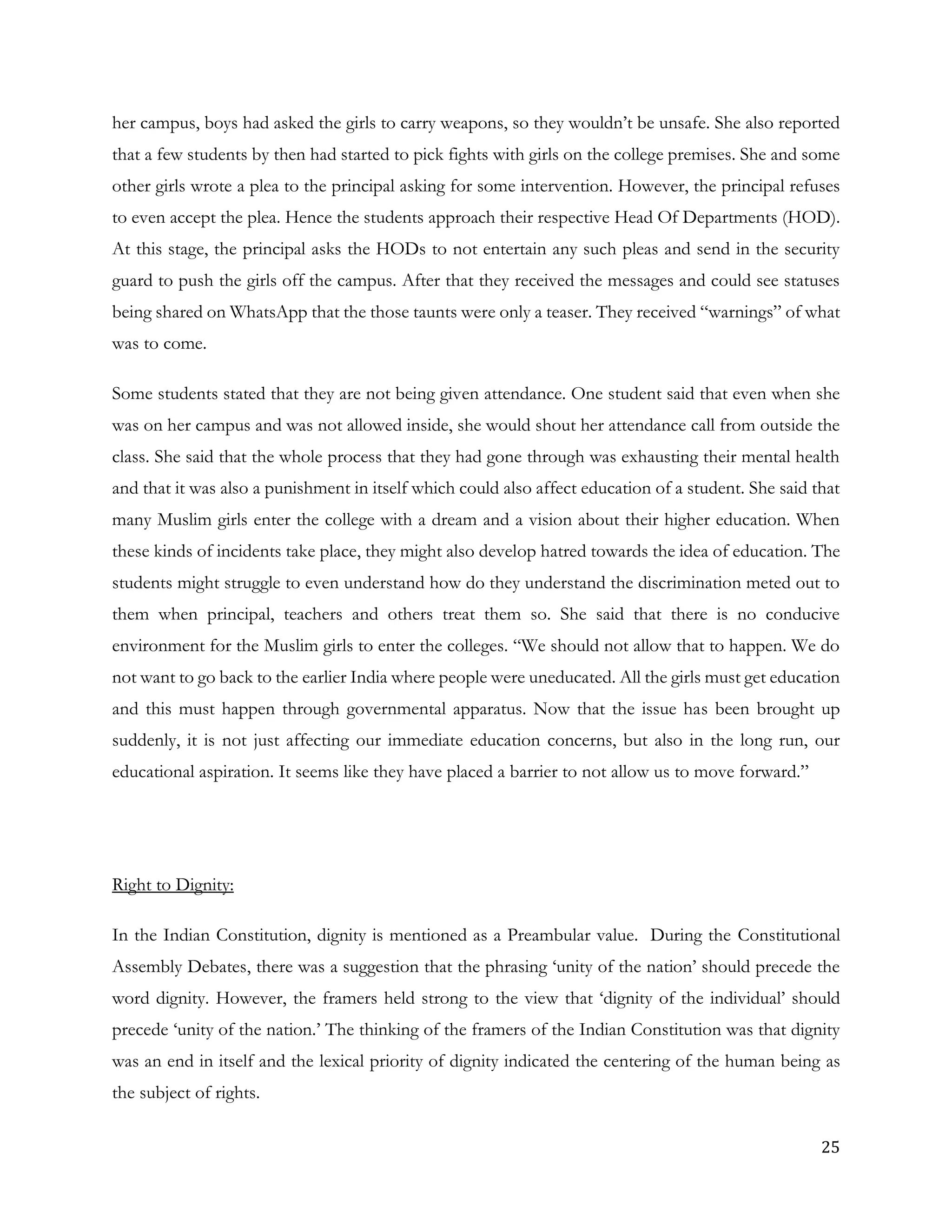 25
her campus, boys had asked the girls to carry weapons, so they wouldn’t be unsafe. She also reported
that a few students by then had started to pick fights with girls on the college premises. She and some
other girls wrote a plea to the principal asking for some intervention. However, the principal refuses
to even accept the plea. Hence the students approach their respective Head Of Departments (HOD).
At this stage, the principal asks the HODs to not entertain any such pleas and send in the security
guard to push the girls off the campus. After that they received the messages and could see statuses
being shared on WhatsApp that the those taunts were only a teaser. They received “warnings” of what
was to come.
Some students stated that they are not being given attendance. One student said that even when she
was on her campus and was not allowed inside, she would shout her attendance call from outside the
class. She said that the whole process that they had gone through was exhausting their mental health
and that it was also a punishment in itself which could also affect education of a student. She said that
many Muslim girls enter the college with a dream and a vision about their higher education. When
these kinds of incidents take place, they might also develop hatred towards the idea of education. The
students might struggle to even understand how do they understand the discrimination meted out to
them when principal, teachers and others treat them so. She said that there is no conducive
environment for the Muslim girls to enter the colleges. “We should not allow that to happen. We do
not want to go back to the earlier India where people were uneducated. All the girls must get education
and this must happen through governmental apparatus. Now that the issue has been brought up
suddenly, it is not just affecting our immediate education concerns, but also in the long run, our
educational aspiration. It seems like they have placed a barrier to not allow us to move forward.”
Right to Dignity:
In the Indian Constitution, dignity is mentioned as a Preambular value. During the Constitutional
Assembly Debates, there was a suggestion that the phrasing ‘unity of the nation’ should precede the
word dignity. However, the framers held strong to the view that ‘dignity of the individual’ should
precede ‘unity of the nation.’ The thinking of the framers of the Indian Constitution was that dignity
was an end in itself and the lexical priority of dignity indicated the centering of the human being as
the subject of rights.
 