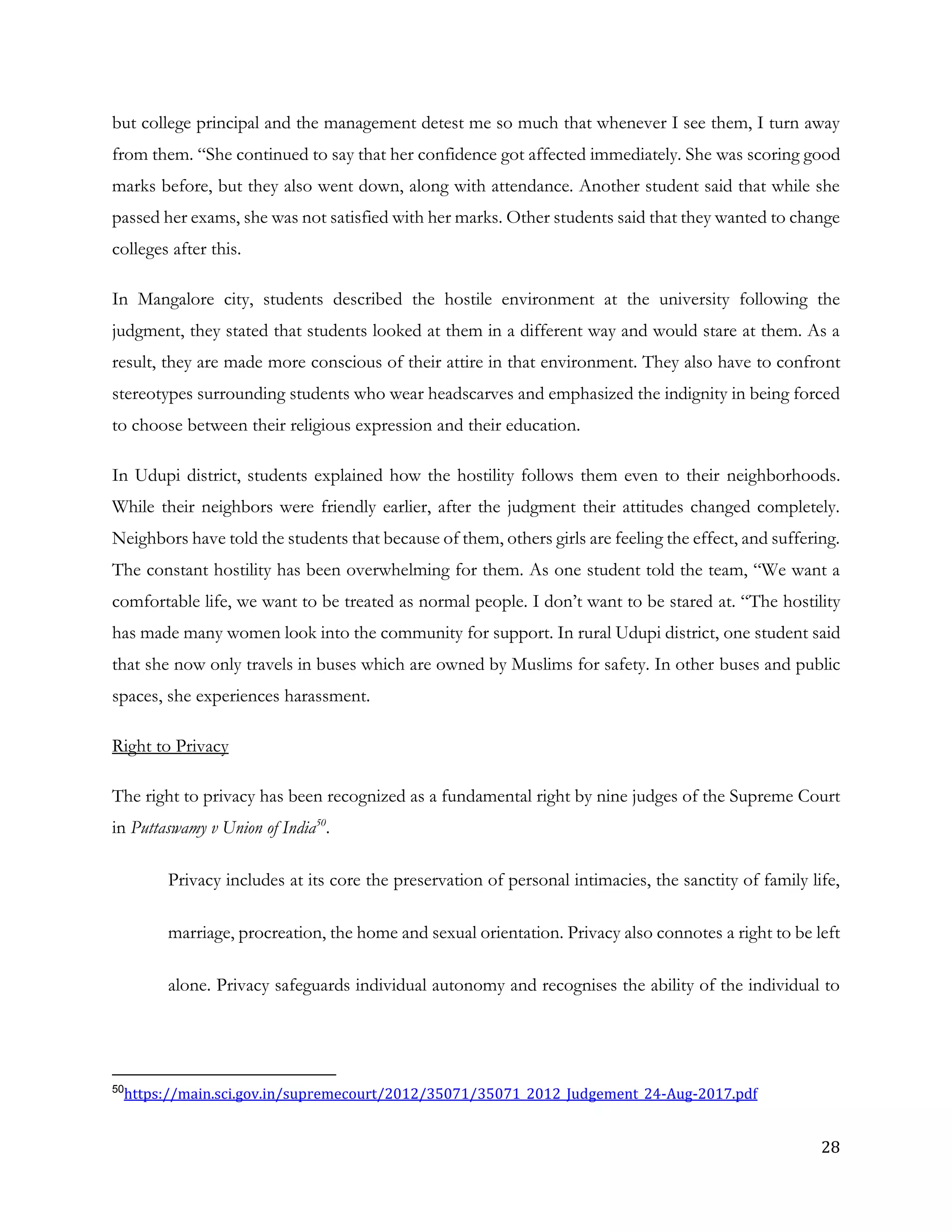28
but college principal and the management detest me so much that whenever I see them, I turn away
from them. “She continued to say that her confidence got affected immediately. She was scoring good
marks before, but they also went down, along with attendance. Another student said that while she
passed her exams, she was not satisfied with her marks. Other students said that they wanted to change
colleges after this.
In Mangalore city, students described the hostile environment at the university following the
judgment, they stated that students looked at them in a different way and would stare at them. As a
result, they are made more conscious of their attire in that environment. They also have to confront
stereotypes surrounding students who wear headscarves and emphasized the indignity in being forced
to choose between their religious expression and their education.
In Udupi district, students explained how the hostility follows them even to their neighborhoods.
While their neighbors were friendly earlier, after the judgment their attitudes changed completely.
Neighbors have told the students that because of them, others girls are feeling the effect, and suffering.
The constant hostility has been overwhelming for them. As one student told the team, “We want a
comfortable life, we want to be treated as normal people. I don’t want to be stared at. “The hostility
has made many women look into the community for support. In rural Udupi district, one student said
that she now only travels in buses which are owned by Muslims for safety. In other buses and public
spaces, she experiences harassment.
Right to Privacy
The right to privacy has been recognized as a fundamental right by nine judges of the Supreme Court
in Puttaswamy v Union of India50
.
Privacy includes at its core the preservation of personal intimacies, the sanctity of family life,
marriage, procreation, the home and sexual orientation. Privacy also connotes a right to be left
alone. Privacy safeguards individual autonomy and recognises the ability of the individual to
50
https://main.sci.gov.in/supremecourt/2012/35071/35071_2012_Judgement_24-Aug-2017.pdf
 