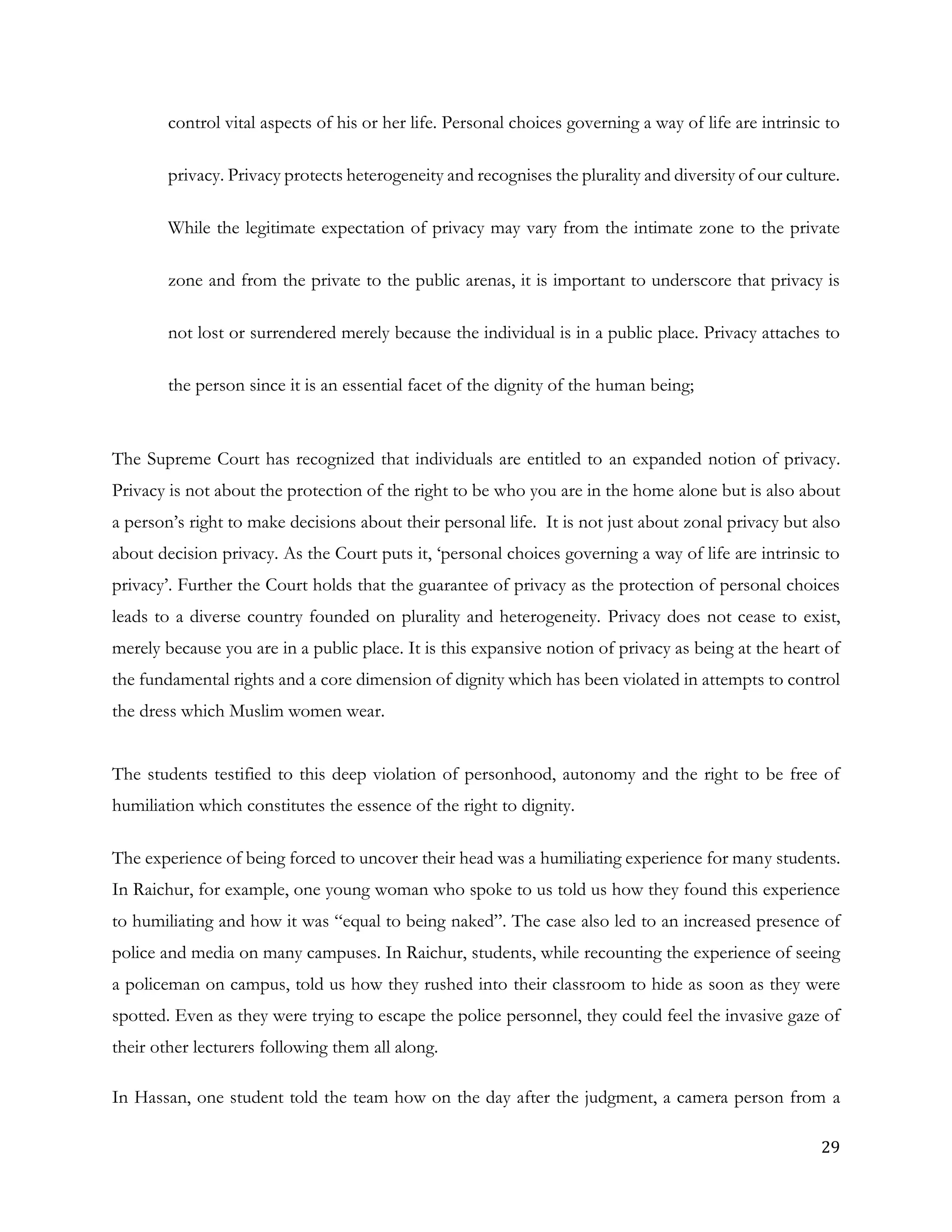 29
control vital aspects of his or her life. Personal choices governing a way of life are intrinsic to
privacy. Privacy protects heterogeneity and recognises the plurality and diversity of our culture.
While the legitimate expectation of privacy may vary from the intimate zone to the private
zone and from the private to the public arenas, it is important to underscore that privacy is
not lost or surrendered merely because the individual is in a public place. Privacy attaches to
the person since it is an essential facet of the dignity of the human being;
The Supreme Court has recognized that individuals are entitled to an expanded notion of privacy.
Privacy is not about the protection of the right to be who you are in the home alone but is also about
a person’s right to make decisions about their personal life. It is not just about zonal privacy but also
about decision privacy. As the Court puts it, ‘personal choices governing a way of life are intrinsic to
privacy’. Further the Court holds that the guarantee of privacy as the protection of personal choices
leads to a diverse country founded on plurality and heterogeneity. Privacy does not cease to exist,
merely because you are in a public place. It is this expansive notion of privacy as being at the heart of
the fundamental rights and a core dimension of dignity which has been violated in attempts to control
the dress which Muslim women wear.
The students testified to this deep violation of personhood, autonomy and the right to be free of
humiliation which constitutes the essence of the right to dignity.
The experience of being forced to uncover their head was a humiliating experience for many students.
In Raichur, for example, one young woman who spoke to us told us how they found this experience
to humiliating and how it was “equal to being naked”. The case also led to an increased presence of
police and media on many campuses. In Raichur, students, while recounting the experience of seeing
a policeman on campus, told us how they rushed into their classroom to hide as soon as they were
spotted. Even as they were trying to escape the police personnel, they could feel the invasive gaze of
their other lecturers following them all along.
In Hassan, one student told the team how on the day after the judgment, a camera person from a
 
