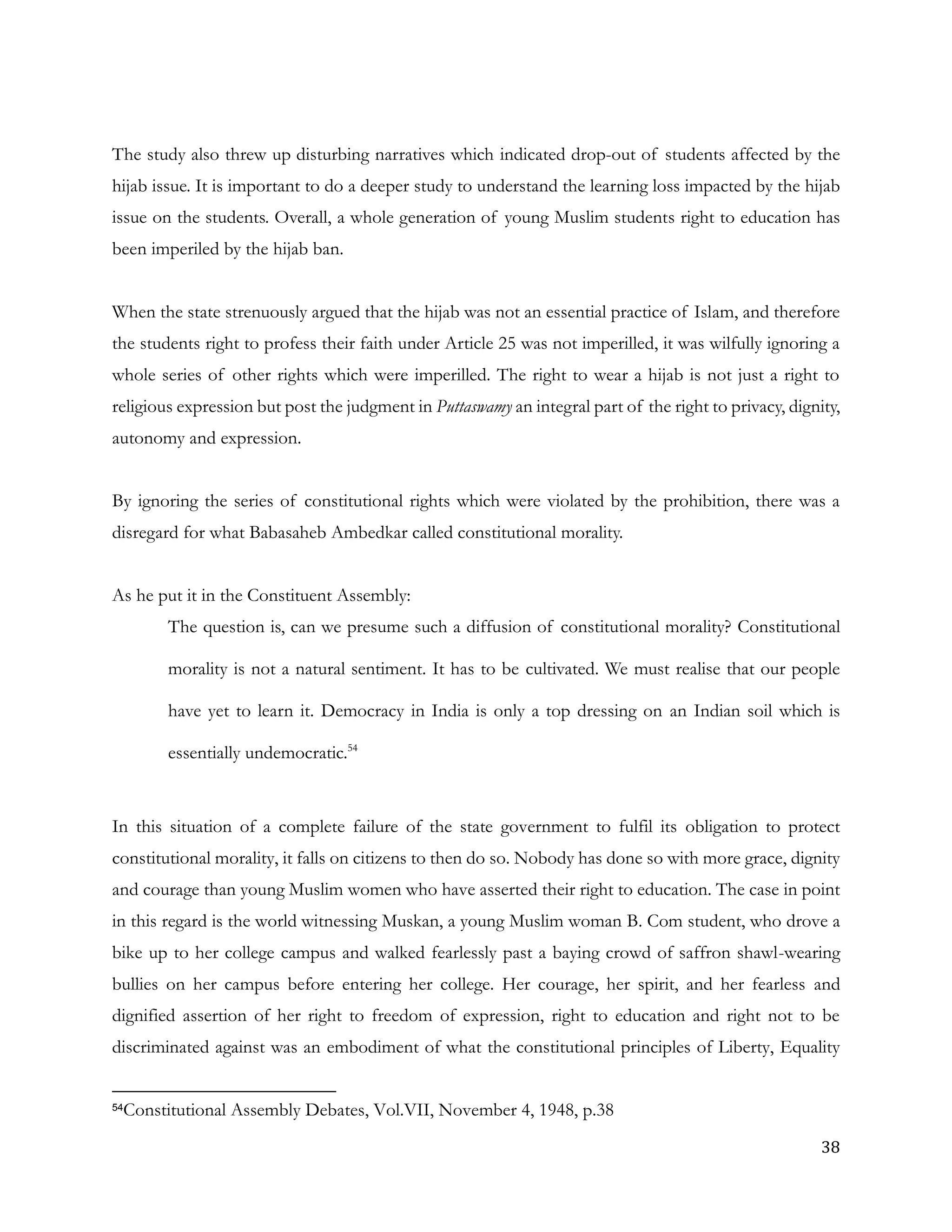 38
The study also threw up disturbing narratives which indicated drop-out of students affected by the
hijab issue. It is important to do a deeper study to understand the learning loss impacted by the hijab
issue on the students. Overall, a whole generation of young Muslim students right to education has
been imperiled by the hijab ban.
When the state strenuously argued that the hijab was not an essential practice of Islam, and therefore
the students right to profess their faith under Article 25 was not imperilled, it was wilfully ignoring a
whole series of other rights which were imperilled. The right to wear a hijab is not just a right to
religious expression but post the judgment in Puttaswamy an integral part of the right to privacy, dignity,
autonomy and expression.
By ignoring the series of constitutional rights which were violated by the prohibition, there was a
disregard for what Babasaheb Ambedkar called constitutional morality.
As he put it in the Constituent Assembly:
The question is, can we presume such a diffusion of constitutional morality? Constitutional
morality is not a natural sentiment. It has to be cultivated. We must realise that our people
have yet to learn it. Democracy in India is only a top dressing on an Indian soil which is
essentially undemocratic.54
In this situation of a complete failure of the state government to fulfil its obligation to protect
constitutional morality, it falls on citizens to then do so. Nobody has done so with more grace, dignity
and courage than young Muslim women who have asserted their right to education. The case in point
in this regard is the world witnessing Muskan, a young Muslim woman B. Com student, who drove a
bike up to her college campus and walked fearlessly past a baying crowd of saffron shawl-wearing
bullies on her campus before entering her college. Her courage, her spirit, and her fearless and
dignified assertion of her right to freedom of expression, right to education and right not to be
discriminated against was an embodiment of what the constitutional principles of Liberty, Equality
54Constitutional Assembly Debates, Vol.VII, November 4, 1948, p.38
 