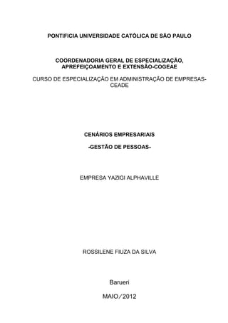 PONTIFICIA UNIVERSIDADE CATÓLICA DE SÃO PAULO
COORDENADORIA GERAL DE ESPECIALIZAÇÃO,
APREFEIÇOAMENTO E EXTENSÃO-COGEAE
CURSO DE ESPECIALIZAÇÃO EM ADMINISTRAÇÃO DE EMPRESAS-
CEADE
CENÁRIOS EMPRESARIAIS
-GESTÃO DE PESSOAS-
EMPRESA YAZIGI ALPHAVILLE
ROSSILENE FIUZA DA SILVA
Barueri
MAIO ∕ 2012
 