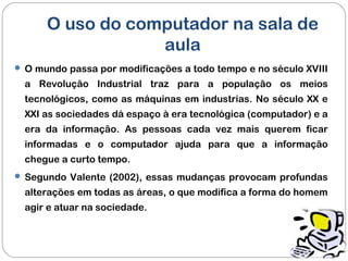O uso do computador na sala de
aula
 O mundo passa por modificações a todo tempo e no século XVIII
a Revolução Industrial traz para a população os meios
tecnológicos, como as máquinas em industrias. No século XX e
XXI as sociedades dá espaço à era tecnológica (computador) e a
era da informação. As pessoas cada vez mais querem ficar
informadas e o computador ajuda para que a informação
chegue a curto tempo.
 Segundo Valente (2002), essas mudanças provocam profundas
alterações em todas as áreas, o que modifica a forma do homem
agir e atuar na sociedade.
 