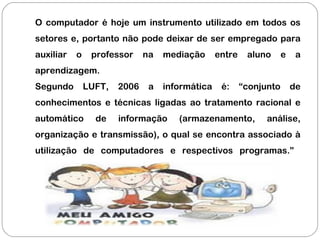 O computador é hoje um instrumento utilizado em todos os
setores e, portanto não pode deixar de ser empregado para
auxiliar o professor na mediação entre aluno e a
aprendizagem.
Segundo LUFT, 2006 a informática é: “conjunto de
conhecimentos e técnicas ligadas ao tratamento racional e
automático de informação (armazenamento, análise,
organização e transmissão), o qual se encontra associado à
utilização de computadores e respectivos programas.”
 