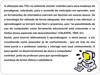 A utilização das TICs no ambiente escolar contribui para essa mudança de
paradigmas, sobretudo, para o aumento da motivação em aprender, pois
as ferramentas de informática exercem um fascínio em nossos alunos. Se
a tecnologia for utilizada de forma adequada, tem muito a nos oferecer, a
aprendizagem se tornará mais fácil e prazerosa, pois “as possibilidade de
uso do computador como ferramenta educacional está crescendo e os
limites dessa expansão são desconhecidos” (VALENTE, 1993: 01).
Assim, para ocorrer efetivamente à aprendizagem o aluno passa a ser
reconhecido como possuidor já de conhecimento , que ele trás do seu
meio social e o professor valoriza e interage com esse conhecimento. E
para ajudar no desenvolvimento do aluno o computador
contribui junto ao professor para que aprendizagem
aconteça de forma efetiva e satisfatória .
 