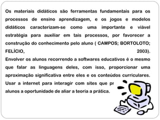 Os materiais didáticos são ferramentas fundamentais para os
processos de ensino aprendizagem, e os jogos e modelos
didáticos caracterizam-se como uma importante e viável
estratégia para auxiliar em tais processos, por favorecer a
construção do conhecimento pelo aluno ( CAMPOS; BORTOLOTO;
FELÍCIO, 2003).
Envolver os alunos recorrendo a softwares educativos é o mesmo
que falar as linguagens deles, com isso, proporcionar uma
aproximação significativa entre eles e os conteúdos curriculares.
Usar a internet para interagir com sites que proporcionem aos
alunos a oportunidade de aliar a teoria a prática.
 