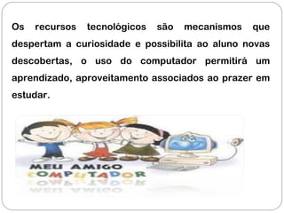 Os recursos tecnológicos são mecanismos que
despertam a curiosidade e possibilita ao aluno novas
descobertas, o uso do computador permitirá um
aprendizado, aproveitamento associados ao prazer em
estudar.
 