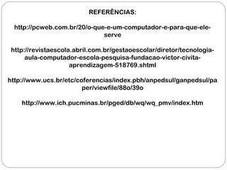 REFERÊNCIAS:
http://pcweb.com.br/20/o-que-e-um-computador-e-para-que-ele-
serve
http://revistaescola.abril.com.br/gestaoescolar/diretor/tecnologia-
aula-computador-escola-pesquisa-fundacao-victor-civita-
aprendizagem-518769.shtml
http://www.ucs.br/etc/coferencias/index.pbh/anpedsul/ganpedsul/pa
per/viewfile/88o/39o
http://www.ich.pucminas.br/pged/db/wq/wq_pmv/index.htm
 