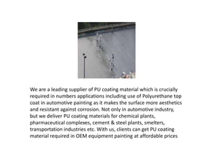 We are a leading supplier of PU coating material which is crucially
required in numbers applications including use of Polyurethane top
coat in automotive painting as it makes the surface more aesthetics
and resistant against corrosion. Not only in automotive industry,
but we deliver PU coating materials for chemical plants,
pharmaceutical complexes, cement & steel plants, smelters,
transportation industries etc. With us, clients can get PU coating
material required in OEM equipment painting at affordable prices
 