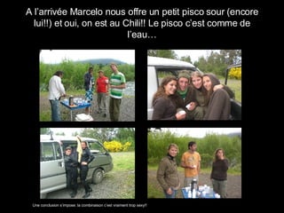 A l’arrivée Marcelo nous offre un petit pisco sour (encore lui!!) et oui, on est au Chili!! Le pisco c’est comme de l’eau… Une conclusion s’impose: la combinaison c’est vraiment trop sexy!! 