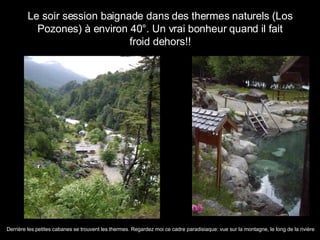 Le soir session baignade dans des thermes naturels (Los Pozones) à environ 40°. Un vrai bonheur quand il fait froid dehors!! Derrière les petites cabanes se trouvent les thermes. Regardez moi ce cadre paradisiaque: vue sur la montagne, le long de la rivière 