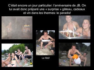 C’était encore un jour particulier: l’anniversaire de JB. On lui avait donc préparé une « surprise » gâteau, cadeaux et vin dans les thermes: le paradis! Le f êté! 