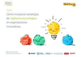 Cómo incorporar estrategias
de vigilancia tecnológica
en organizaciones
innovadoras.
TALLER: 
Alba Santa Soriano
Lima, 30 de septiembre de 2015.
Fuente
 