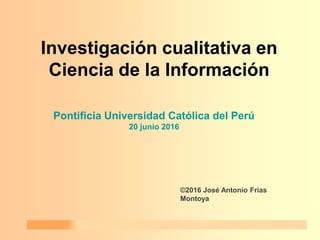 20/06/2016 PUCP 1
Investigación cualitativa en
Ciencia de la Información
©2016 José Antonio Frías
Montoya
Pontificia Universidad Católica del Perú
20 junio 2016
 
