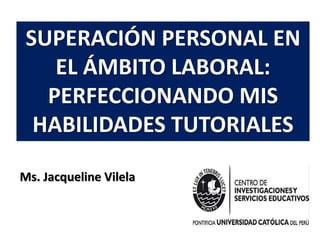 SUPERACIÓN PERSONAL EN
EL ÁMBITO LABORAL:
PERFECCIONANDO MIS
HABILIDADES TUTORIALES
Ms. Jacqueline Vilela
 