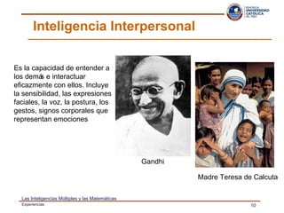 Inteligencia Interpersonal  Es la capacidad de entender a los demás e interactuar eficazmente con ellos. Incluye la sensibilidad, las expresiones faciales, la voz, la postura, los gestos, signos corporales que representan emociones Gandhi Madre Teresa de Calcuta 