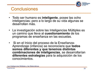 Todo ser humano es  inteligente , posee las ocho inteligencias; pero a lo largo de su vida algunas se desarrollan más.  La investigación sobre las Inteligencias Múltiples es un camino que lleva al  cuestionamiento  de los programas de enseñanza en las escuelas. Si en el Inicio del proceso de la Enseñanza- Aprendizaje (infancia) se reconociera que  todos somos diferentes y que tenemos distintas combinaciones de inteligencias , se desarrollarían  diferentes estrategias  para la adquisición de los conocimientos. Conclusiones  