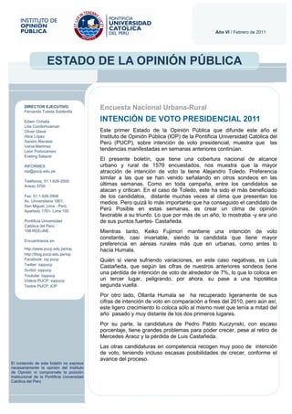 Año VI / Febrero de 2011




                    ESTADO DE LA OPINIÓN PÚBLICA


       DIRECTOR EJECUTIVO
       Fernando Tuesta Soldevilla
                                             Encuesta Nacional Urbana-Rural
       Edwin Cohaila                         INTENCIÓN DE VOTO PRESIDENCIAL 2011
       Lilia Condorhuaman
       Oliver Glave                          Este primer Estado de la Opinión Pública que difunde este año el
       Alice López                           Instituto de Opinión Pública (IOP) de la Pontificia Universidad Católica del
       Sandro Macassi                        Perú (PUCP), sobre intención de voto presidencial, muestra que las
       Vania Martínez
       León Portocarrero
                                             tendencias manifestadas en semanas anteriores continúan.
       Eveling Salazar
                                             El presente boletín, que tiene una cobertura nacional de alcance
       INFORMES                              urbano y rural de 1570 encuestados, nos muestra que la mayor
       iop@pucp.edu.pe                       atracción de intención de voto la tiene Alejandro Toledo. Preferencia
                                             similar a las que se han venido señalando en otros sondeos en las
       Teléfonos: 51.1.626-2000
       Anexo 3700                            últimas semanas. Como en toda campaña, entre los candidatos se
                                             atacan y critican. En el caso de Toledo, este ha sido el más beneficiado
       Fax: 51.1.626-2908                    de los candidatos, distante muchas veces al clima que presentan los
       Av. Universitaria 1801,               medios. Pero quizá lo más importante que ha conseguido el candidato de
       San Miguel, Lima - Perú.
       Apartado 1761- Lima 100               Perú Posible en estas semanas, es crear un clima de opinión
                                             favorable a su triunfo. Lo que por más de un año, lo mostraba -y era uno
       Pontificia Universidad                de sus puntos fuertes- Castañeda.
       Católica del Perú
       108-REE/JNE                           Mientras tanto, Keiko Fujimori mantiene una intención de voto
                                             constante, casi invariable, siendo la candidata que tiene mayor
       Encuéntranos en:
                                             preferencia en aéreas rurales más que en urbanas, como antes lo
       http://www.pucp.edu.pe/iop            hacía Humala.
       http://blog.pucp.edu.pe/iop
       Facebook: iop pucp                    Quién sí viene sufriendo variaciones, en este caso negativas, es Luis
       Twitter: ioppucp
                                             Castañeda, que según las cifras de nuestros anteriores sondeos tiene
       Scribd: ioppucp
       Youtube: ioppucp
                                             una pérdida de intención de voto de alrededor de 7%, lo que lo coloca en
       Videos PUCP: ioppucp                  un tercer lugar, peligrando, por ahora, su pase a una hipotética
       Textos PUCP: IOP                      segunda vuelta.
                                             Por otro lado, Ollanta Humala se ha recuperado ligeramente de sus
                                             cifras de intención de voto en comparación a fines del 2010, pero aún así,
                                             este ligero crecimiento lo coloca sólo al mismo nivel que tenía a mitad del
                                             año pasado y muy distante de los dos primeros lugares.
                                             Por su parte, la candidatura de Pedro Pablo Kuczynski, con escaso
                                             porcentaje, tiene grandes problemas para poder crecer, pese al retiro de
                                             Mercedes Araoz y la pérdida de Luis Castañeda.
                                             Las otras candidaturas en competencia recogen muy poco de intención
                                             de voto, teniendo incluso escasas posibilidades de crecer, conforme el
                                             avance del proceso.
El contenido de este boletín no expresa
necesariamente la opinión del Instituto
de Opinión ni compromete la posición
Institucional de la Pontificia Universidad
Católica del Perú
 