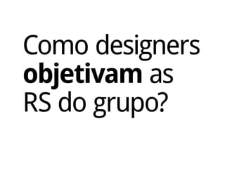 Como designers
objetivam as
RS do grupo?
 