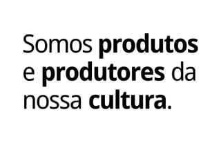 Somos produtos
e produtores da
nossa cultura.
 