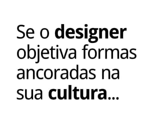 Se o designer
objetiva formas
ancoradas na
sua cultura...
 