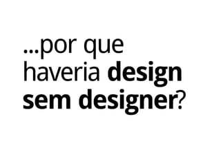 ...por que
haveria design
sem designer?
 