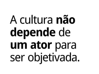 A cultura não
depende de
um ator para
ser objetivada.
 