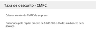 Taxa de desconto - CMPC
Calcular o valor do CMPC da empresa:
Financiada pelo capital próprio de $ 600.000 e dívidas em bancos de $
400.000.
 
