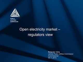 Open electricity market –
regulators view

Rolands Irklis
Latvian Public Utilities Commission
Commissioner
05.11.2013.

 
