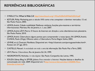 • O’REILLY,Tim What Is Web 2.0 http://vision4work.org/~What%20Is%20Web%202.0.pdf	

• KOTLER, Philip. Marketing para o século XXI: como criar, conquistar e dominar mercados. 13. ed.
São Paulo: Futura, 2003.	

• LEMOS,André. Cidade mobilidade:Telefones celulares, funções pós-massivas e territórios
informacionais. Matrizes, Rio de Janeiro, n. 1, out. 2007.	

• LEMOS,André; LÉVY, Pierre. O futuro da Internet: em direção a uma ciberdemocracia planetária.
São Paulo: Paulus, 2010.	

• LEMOS,André. Cibercultura: alguns pontos para compreender a nossa época. IN: LEMOS,André;
CUNHA, Paulo (Orgs). Olhares sobre a Cibercultura. Porto Alegre: Sulina, 2003.	

• LEVINE, et al. Cluetrain Manifesto. Disponível em: <http://cluetrain.com/portuguese/index.html>.
Acesso em: 27 ago. 2013. 	

• CASTELLS, Manuel. A sociedade em rede: a era da informação. São Paulo: Paz e Terra, 2002.	

• LÉVY, Pierre. Cibercultura. Rio de Janeiro: Ed. 34, 1999.	

• NEGROPONTE, Nicholas. A vida digital. São Paulo: Companhia das Letras, 1995.	

• SOUZA, Edney. Blog. In: SPYER, Juliano. Para entender a Internet. Noções básicas e desaﬁos da
comunicação em rede. 2009. Disponível em: <http://www.scribd.com/doc/13458481/Para-
Entender-a-Internet>
REFERÊNCIAS BIBLIOGRÁFICAS
 