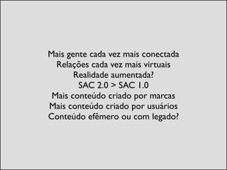 Mais gente cada vez mais conectada	

Relações cada vez mais virtuais	

Realidade aumentada?	

SAC 2.0 > SAC 1.0	

Mais conteúdo criado por marcas	

Mais conteúdo criado por usuários	

Conteúdo efêmero ou com legado?
 
