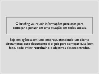 !
O briefing vai reunir informações preciosas para  
começar a pensar em uma atuação em redes sociais. 	

Seja em agência, em uma empresa, atendendo um cliente
diretamente, esse documento é o guia para começar e, se bem
feito, pode evitar retrabalho e objetivos desencontrados.
 