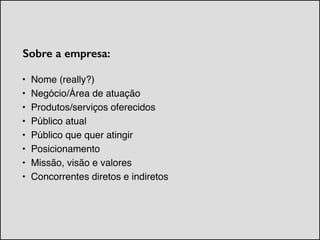 Sobre a empresa:
• Nome (really?)!
• Negócio/Área de atuação!
• Produtos/serviços oferecidos!
• Público atual!
• Público que quer atingir!
• Posicionamento!
• Missão, visão e valores!
• Concorrentes diretos e indiretos
 