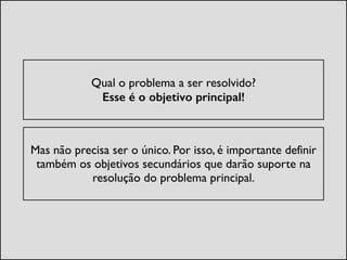 !
Qual o problema a ser resolvido?  
Esse é o objetivo principal!	

!
Mas não precisa ser o único. Por isso, é importante definir
também os objetivos secundários que darão suporte na
resolução do problema principal.	

 