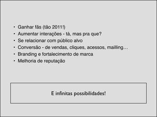 • Ganhar fãs (tão 2011!)!
• Aumentar interações - tá, mas pra que?!
• Se relacionar com público alvo !
• Conversão - de vendas, cliques, acessos, mailling…!
• Branding e fortalecimento de marca!
• Melhoria de reputação
!
E infinitas possibilidades!	

 