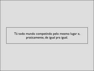 !
Tá todo mundo competindo pelo mesmo lugar e,
praticamente, de igual pra igual.	

 