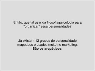 Então, que tal usar da filosofia/psicologia para
“organizar” essa personalidade?
Já existem 12 grupos de personalidade
mapeados e usados muito no marketing. !
São os arquétipos.
 