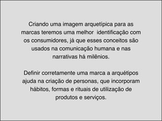 Criando uma imagem arquetípica para as
marcas teremos uma melhor identificação com
os consumidores, já que esses conceitos são
usados na comunicação humana e nas
narrativas há milênios.!
!
Definir corretamente uma marca a arquétipos
ajuda na criação de personas, que incorporam
hábitos, formas e rituais de utilização de
produtos e serviços.
 