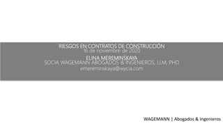 RIESGOS EN CONTRATOS DE CONSTRUCCIÓN
16 de noviembre de 2020
ELINA MEREMINSKAYA
SOCIA WAGEMANN ABOGADOS & INGENIEROS, LLM, PHD
emereminskaya@wycia.com
WAGEMANN | Abogados & Ingenieros
 