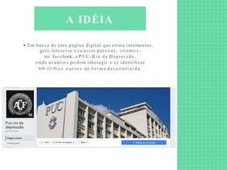 Em bus ca de uma página digital que atraia internautas ,
gere interes s e e co necte pes s o as , criamo s ,
no facebook , a P U C-R io da D epres s ão ,
o nde us uário s po dem interagir e s e identificar
um co m o s o ut r o s de f o r m a d e s co n t ra í d a .
A IDÉIA
 